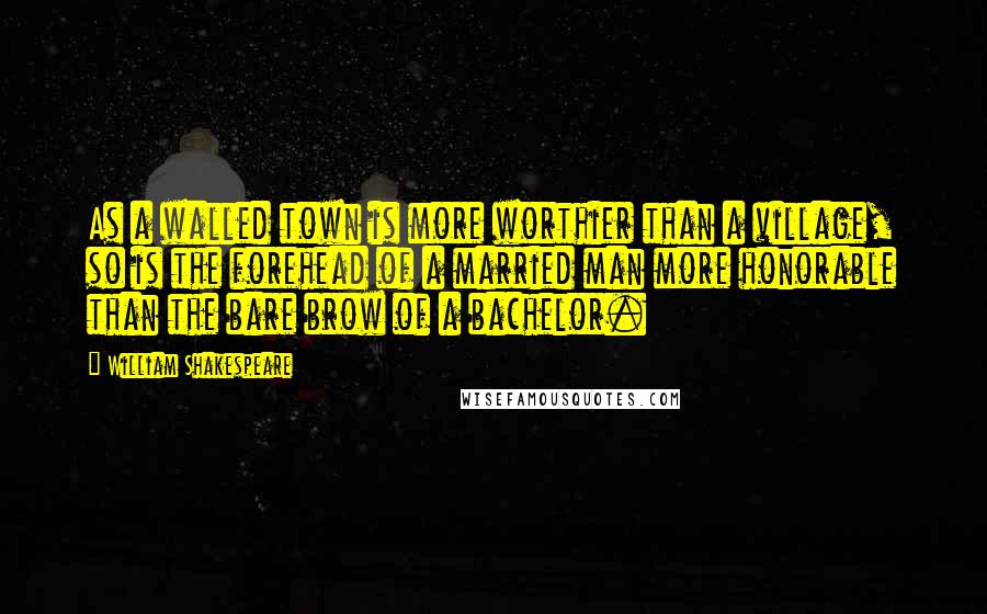 William Shakespeare Quotes: As a walled town is more worthier than a village, so is the forehead of a married man more honorable than the bare brow of a bachelor.