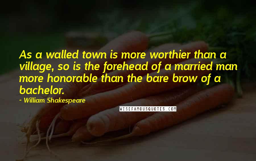 William Shakespeare Quotes: As a walled town is more worthier than a village, so is the forehead of a married man more honorable than the bare brow of a bachelor.