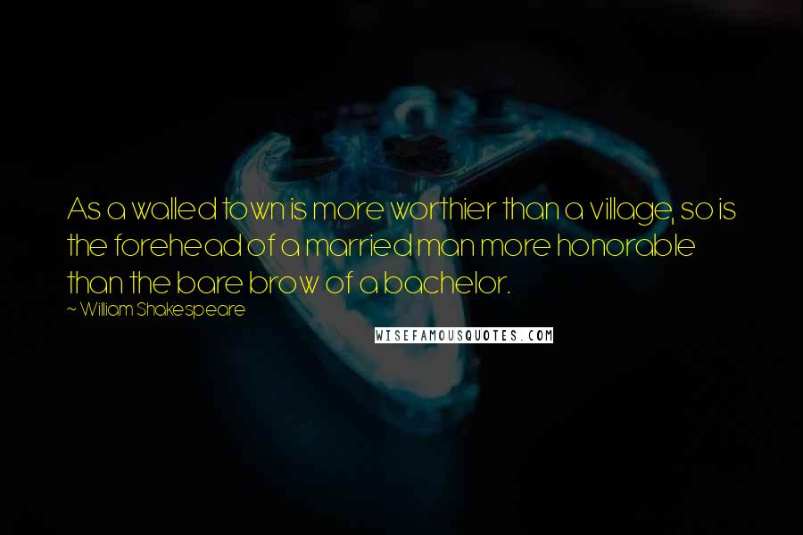 William Shakespeare Quotes: As a walled town is more worthier than a village, so is the forehead of a married man more honorable than the bare brow of a bachelor.