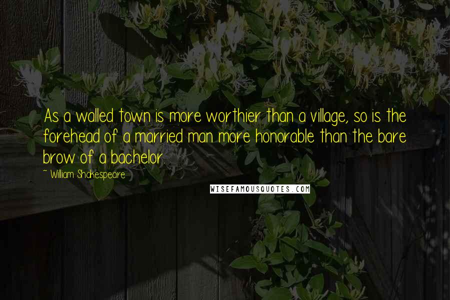 William Shakespeare Quotes: As a walled town is more worthier than a village, so is the forehead of a married man more honorable than the bare brow of a bachelor.