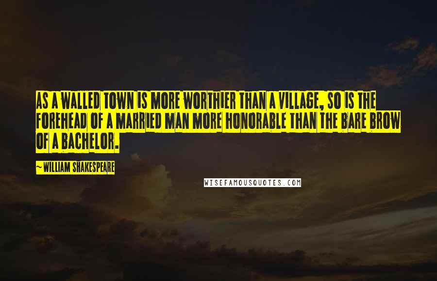 William Shakespeare Quotes: As a walled town is more worthier than a village, so is the forehead of a married man more honorable than the bare brow of a bachelor.