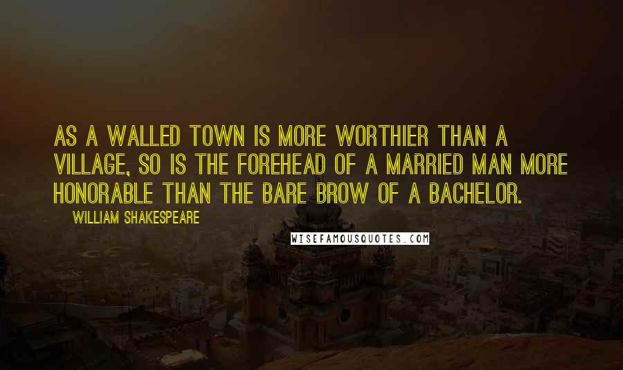 William Shakespeare Quotes: As a walled town is more worthier than a village, so is the forehead of a married man more honorable than the bare brow of a bachelor.