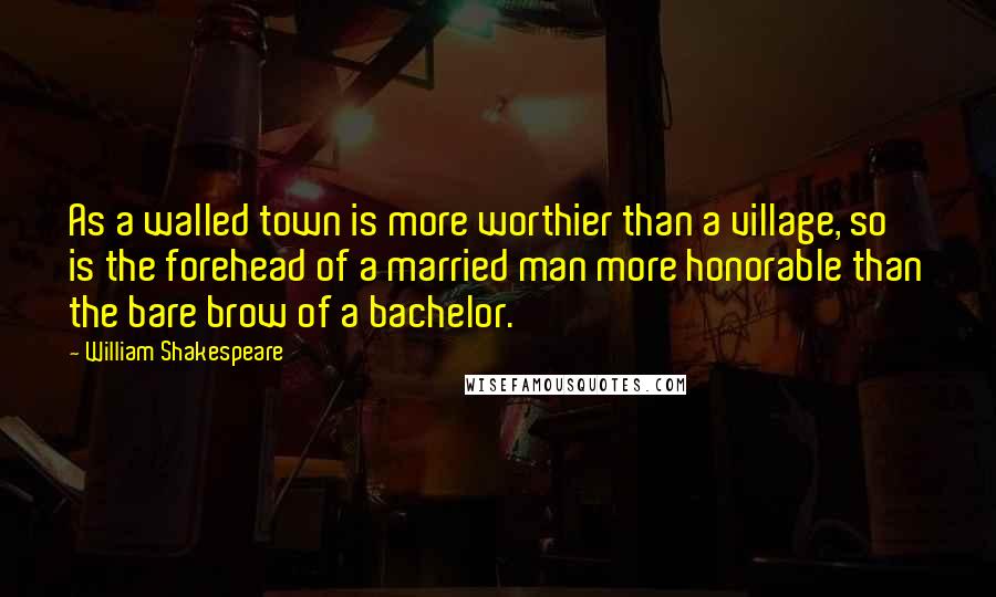 William Shakespeare Quotes: As a walled town is more worthier than a village, so is the forehead of a married man more honorable than the bare brow of a bachelor.