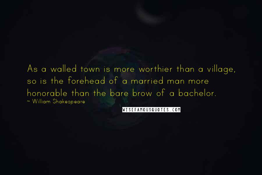 William Shakespeare Quotes: As a walled town is more worthier than a village, so is the forehead of a married man more honorable than the bare brow of a bachelor.