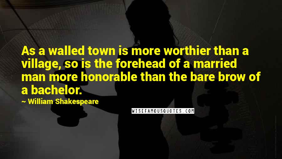 William Shakespeare Quotes: As a walled town is more worthier than a village, so is the forehead of a married man more honorable than the bare brow of a bachelor.