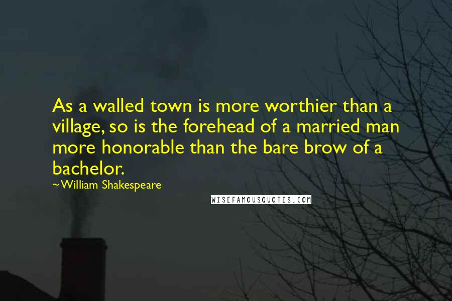 William Shakespeare Quotes: As a walled town is more worthier than a village, so is the forehead of a married man more honorable than the bare brow of a bachelor.