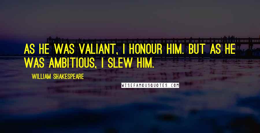 William Shakespeare Quotes: As he was valiant, I honour him. But as he was ambitious, I slew him.