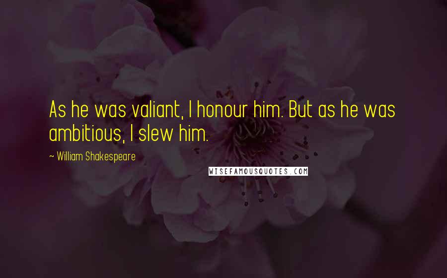 William Shakespeare Quotes: As he was valiant, I honour him. But as he was ambitious, I slew him.