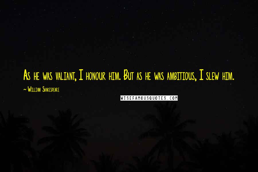 William Shakespeare Quotes: As he was valiant, I honour him. But as he was ambitious, I slew him.