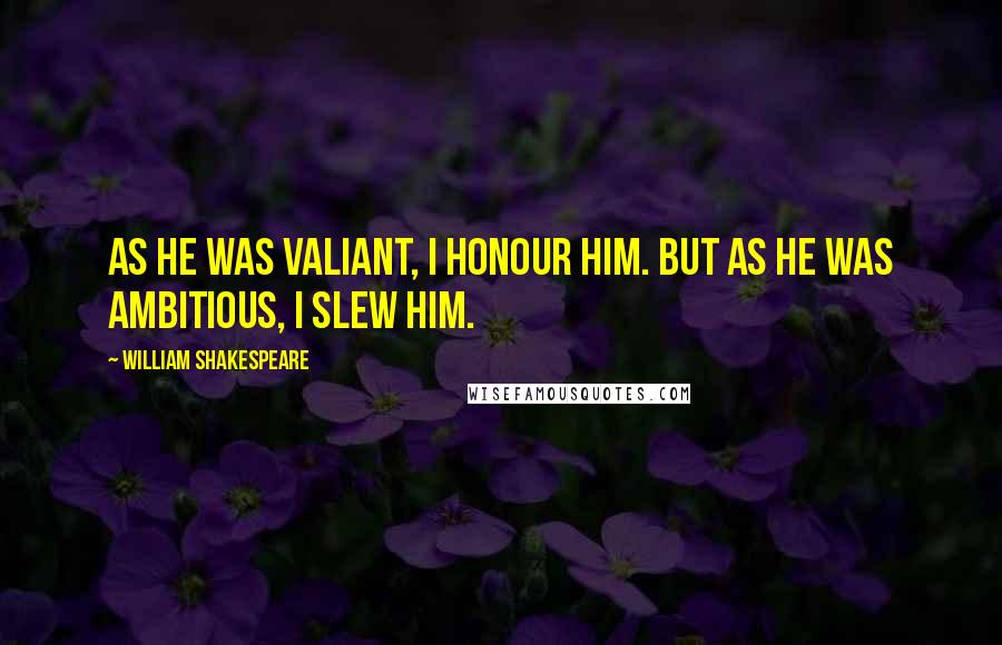 William Shakespeare Quotes: As he was valiant, I honour him. But as he was ambitious, I slew him.