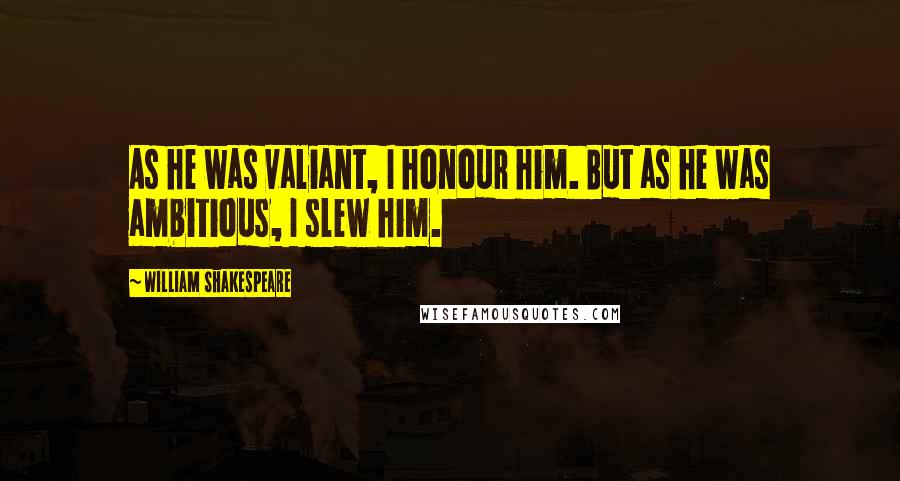 William Shakespeare Quotes: As he was valiant, I honour him. But as he was ambitious, I slew him.