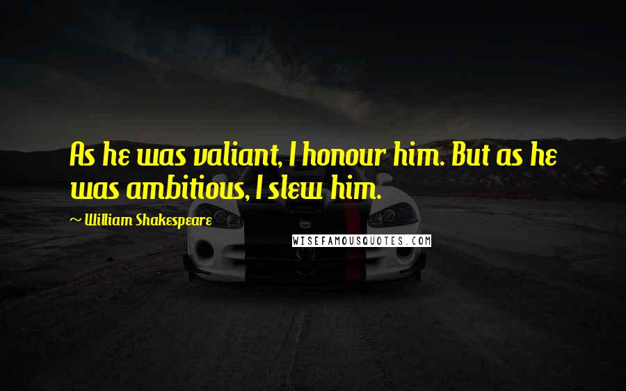 William Shakespeare Quotes: As he was valiant, I honour him. But as he was ambitious, I slew him.