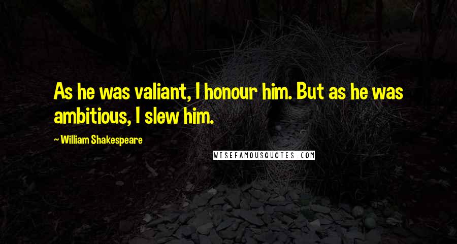 William Shakespeare Quotes: As he was valiant, I honour him. But as he was ambitious, I slew him.