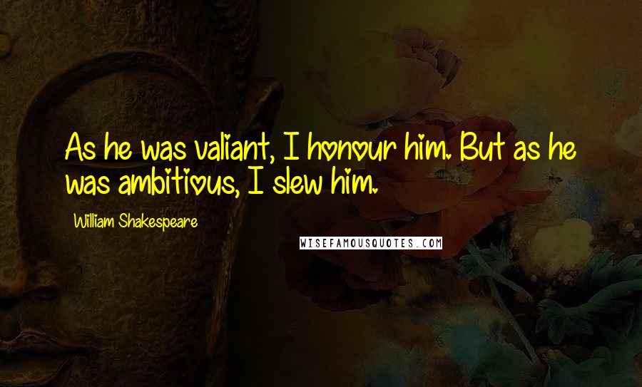 William Shakespeare Quotes: As he was valiant, I honour him. But as he was ambitious, I slew him.