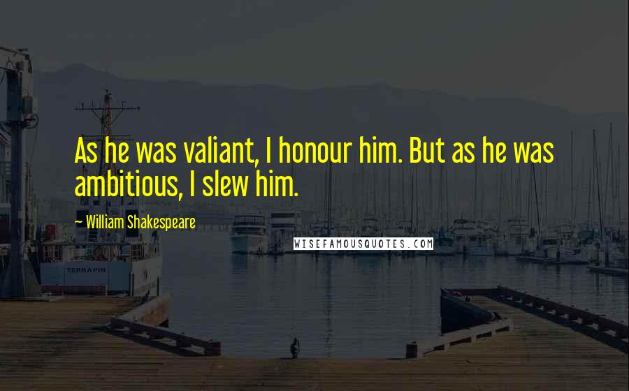 William Shakespeare Quotes: As he was valiant, I honour him. But as he was ambitious, I slew him.