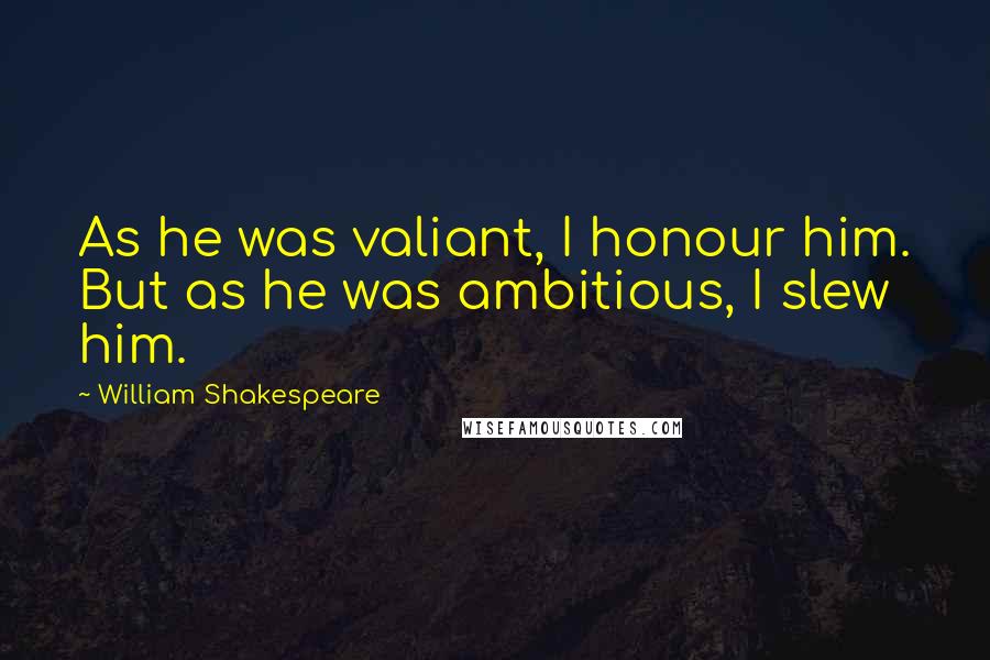 William Shakespeare Quotes: As he was valiant, I honour him. But as he was ambitious, I slew him.