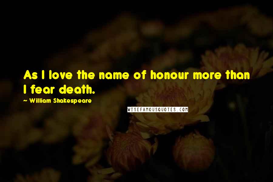 William Shakespeare Quotes: As I love the name of honour more than I fear death.