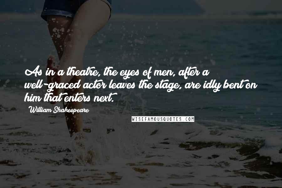 William Shakespeare Quotes: As in a theatre, the eyes of men, after a well-graced actor leaves the stage, are idly bent on him that enters next.