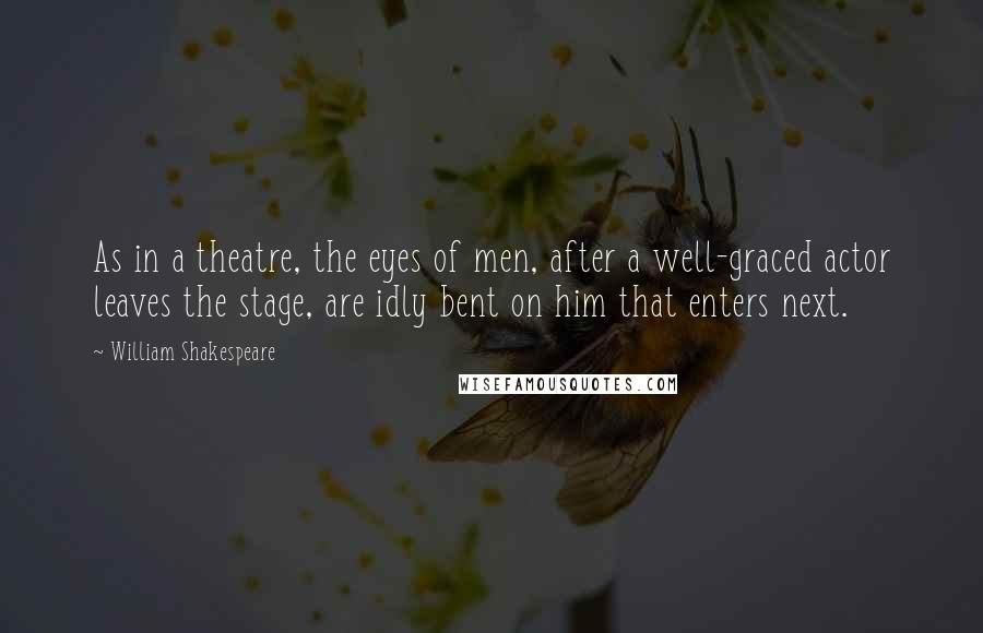 William Shakespeare Quotes: As in a theatre, the eyes of men, after a well-graced actor leaves the stage, are idly bent on him that enters next.