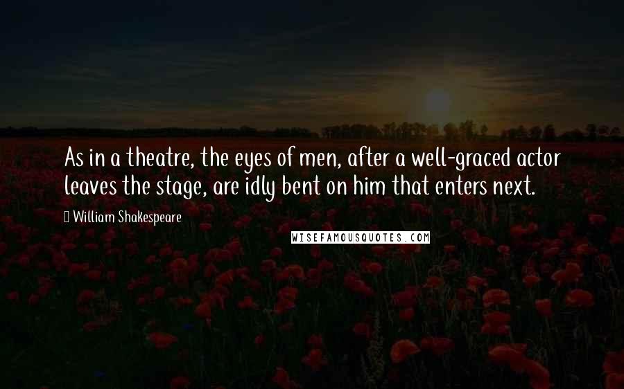 William Shakespeare Quotes: As in a theatre, the eyes of men, after a well-graced actor leaves the stage, are idly bent on him that enters next.