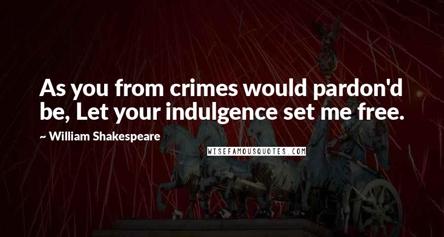 William Shakespeare Quotes: As you from crimes would pardon'd be, Let your indulgence set me free.