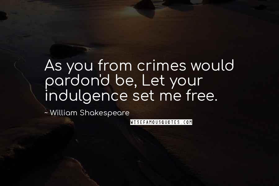 William Shakespeare Quotes: As you from crimes would pardon'd be, Let your indulgence set me free.