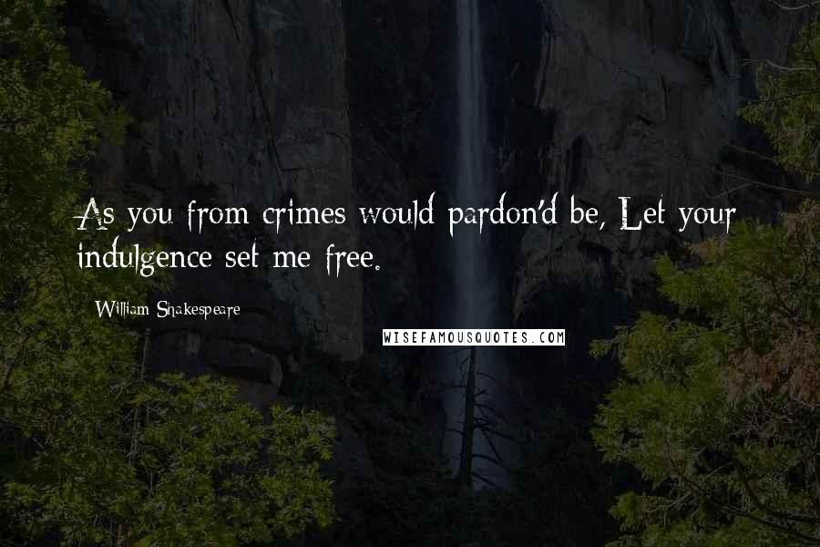 William Shakespeare Quotes: As you from crimes would pardon'd be, Let your indulgence set me free.