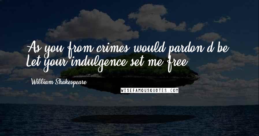 William Shakespeare Quotes: As you from crimes would pardon'd be, Let your indulgence set me free.