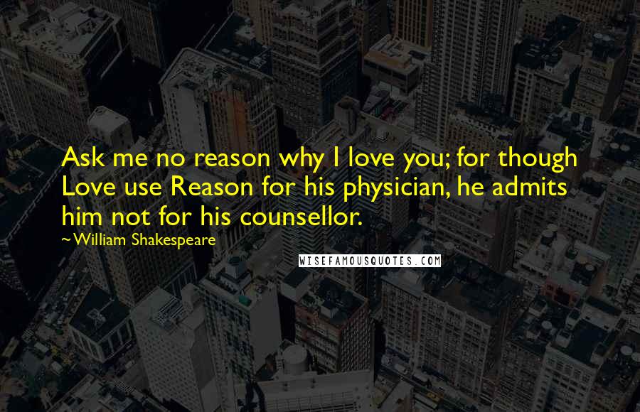 William Shakespeare Quotes: Ask me no reason why I love you; for though Love use Reason for his physician, he admits him not for his counsellor.
