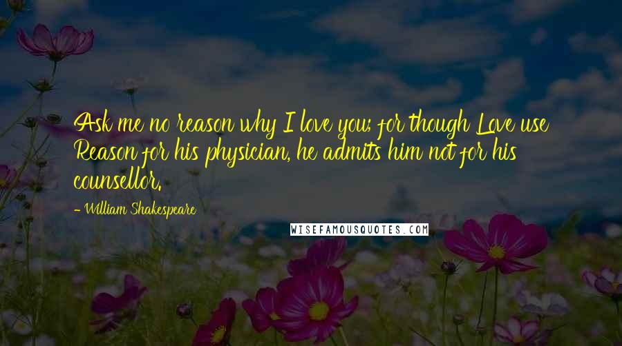 William Shakespeare Quotes: Ask me no reason why I love you; for though Love use Reason for his physician, he admits him not for his counsellor.
