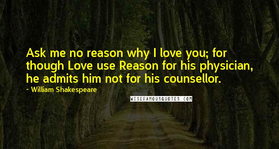 William Shakespeare Quotes: Ask me no reason why I love you; for though Love use Reason for his physician, he admits him not for his counsellor.