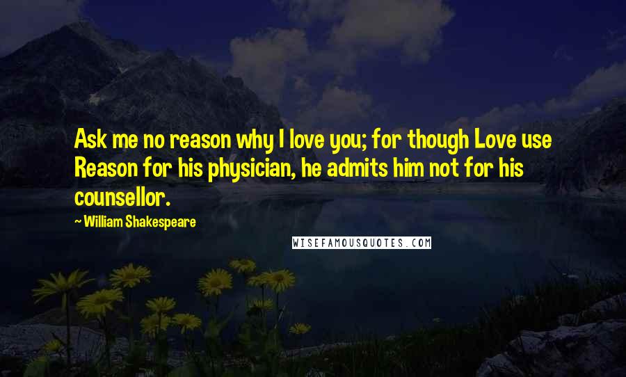 William Shakespeare Quotes: Ask me no reason why I love you; for though Love use Reason for his physician, he admits him not for his counsellor.