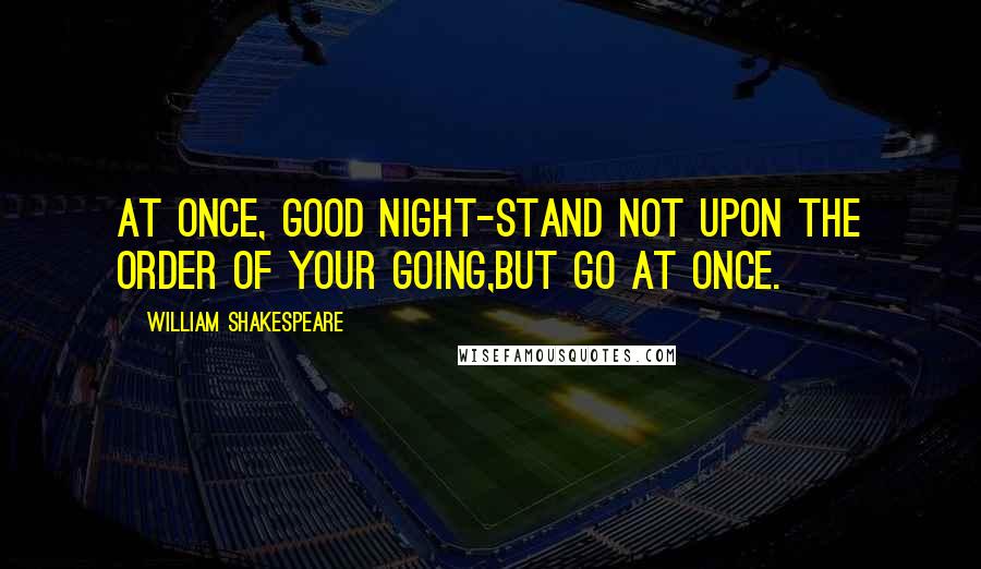 William Shakespeare Quotes: At once, good night-Stand not upon the order of your going,But go at once.