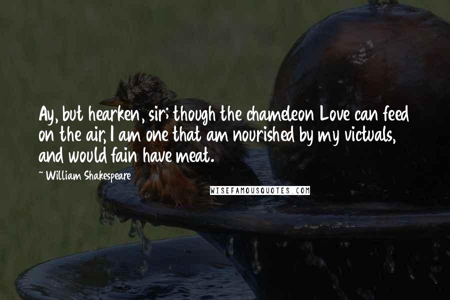 William Shakespeare Quotes: Ay, but hearken, sir; though the chameleon Love can feed on the air, I am one that am nourished by my victuals, and would fain have meat.