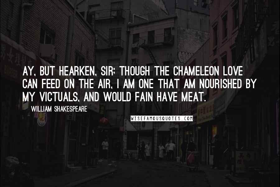 William Shakespeare Quotes: Ay, but hearken, sir; though the chameleon Love can feed on the air, I am one that am nourished by my victuals, and would fain have meat.