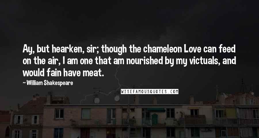 William Shakespeare Quotes: Ay, but hearken, sir; though the chameleon Love can feed on the air, I am one that am nourished by my victuals, and would fain have meat.