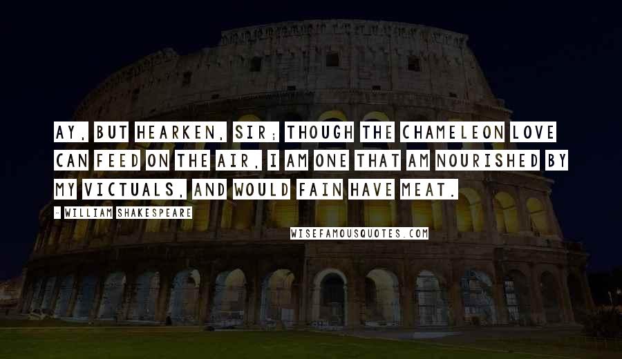 William Shakespeare Quotes: Ay, but hearken, sir; though the chameleon Love can feed on the air, I am one that am nourished by my victuals, and would fain have meat.