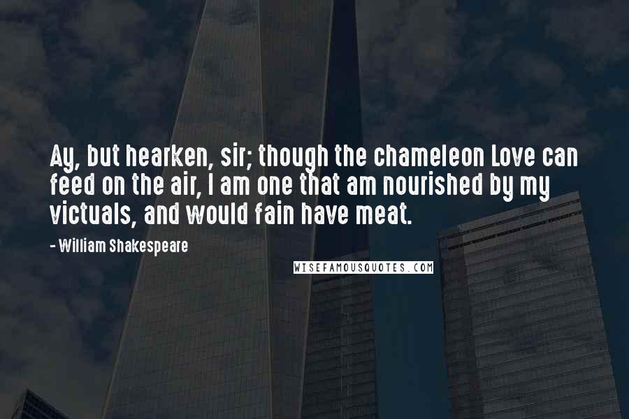 William Shakespeare Quotes: Ay, but hearken, sir; though the chameleon Love can feed on the air, I am one that am nourished by my victuals, and would fain have meat.