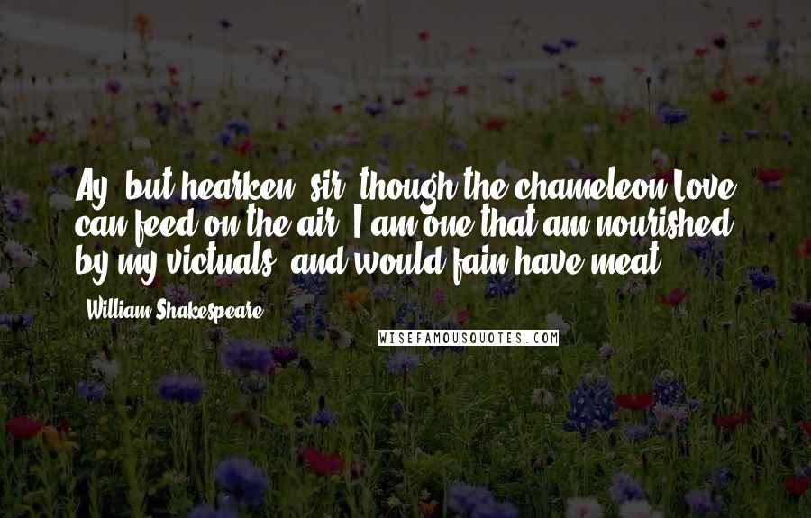 William Shakespeare Quotes: Ay, but hearken, sir; though the chameleon Love can feed on the air, I am one that am nourished by my victuals, and would fain have meat.