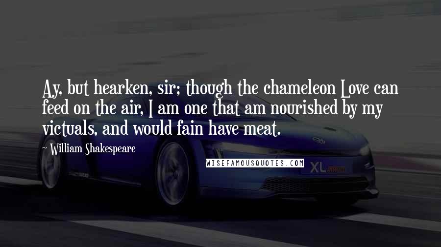 William Shakespeare Quotes: Ay, but hearken, sir; though the chameleon Love can feed on the air, I am one that am nourished by my victuals, and would fain have meat.