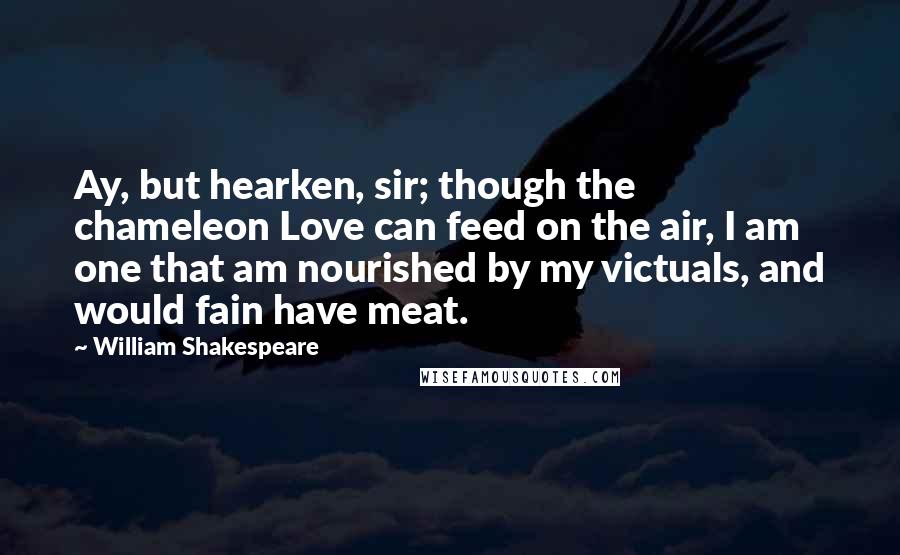 William Shakespeare Quotes: Ay, but hearken, sir; though the chameleon Love can feed on the air, I am one that am nourished by my victuals, and would fain have meat.