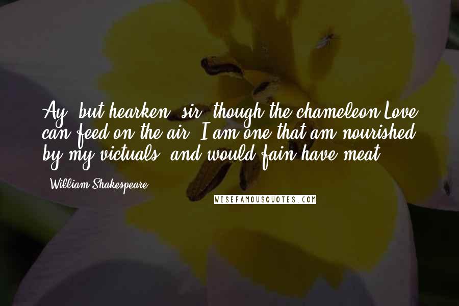 William Shakespeare Quotes: Ay, but hearken, sir; though the chameleon Love can feed on the air, I am one that am nourished by my victuals, and would fain have meat.