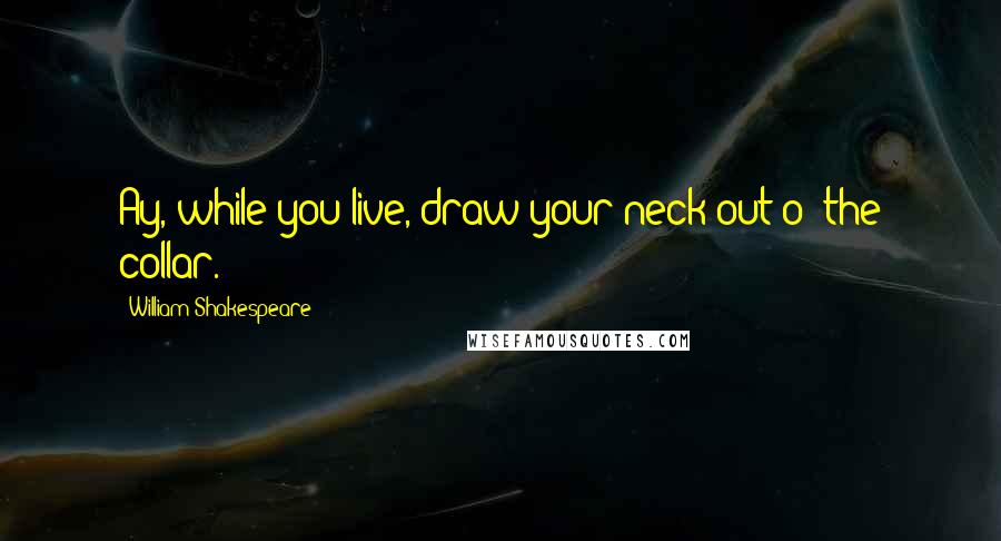 William Shakespeare Quotes: Ay, while you live, draw your neck out o' the collar.