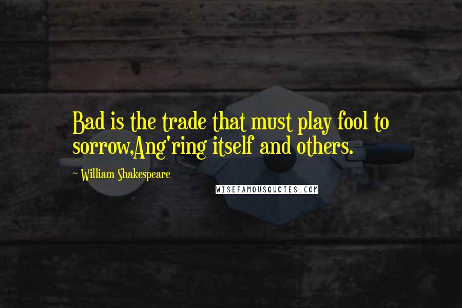 William Shakespeare Quotes: Bad is the trade that must play fool to sorrow,Ang'ring itself and others.