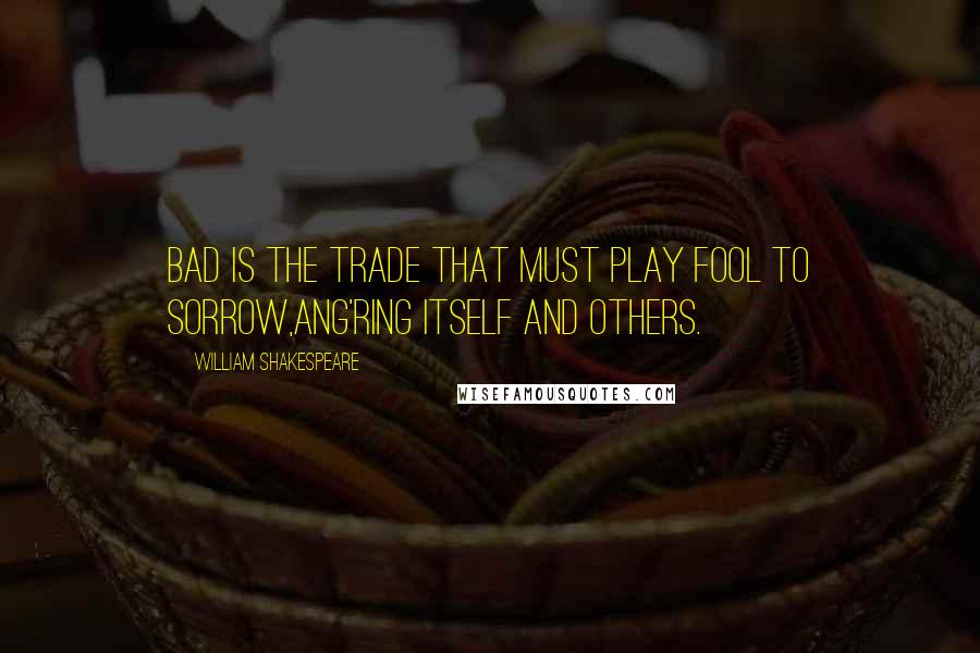 William Shakespeare Quotes: Bad is the trade that must play fool to sorrow,Ang'ring itself and others.