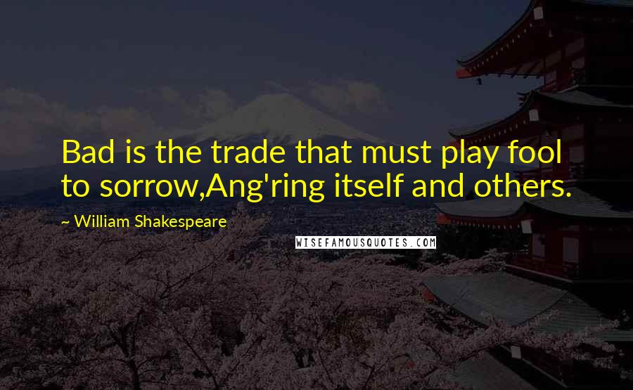 William Shakespeare Quotes: Bad is the trade that must play fool to sorrow,Ang'ring itself and others.