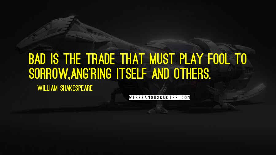 William Shakespeare Quotes: Bad is the trade that must play fool to sorrow,Ang'ring itself and others.