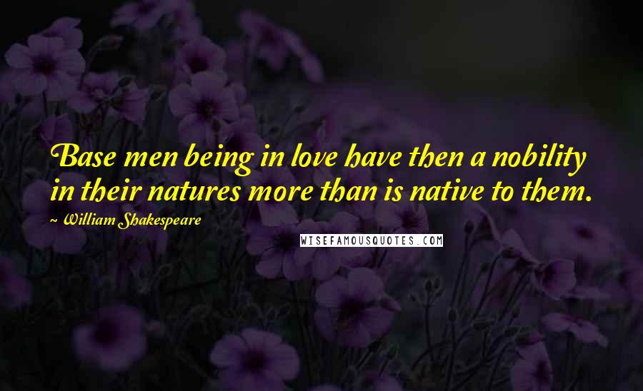 William Shakespeare Quotes: Base men being in love have then a nobility in their natures more than is native to them.