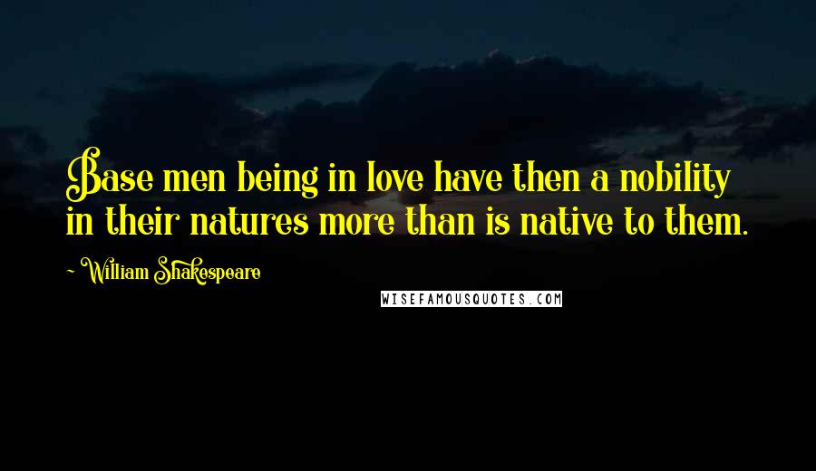 William Shakespeare Quotes: Base men being in love have then a nobility in their natures more than is native to them.