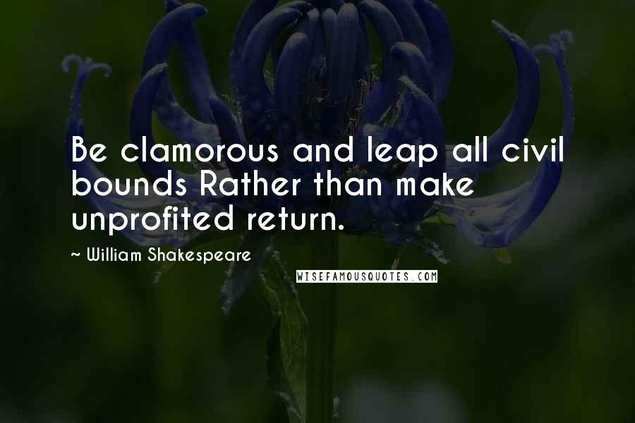 William Shakespeare Quotes: Be clamorous and leap all civil bounds Rather than make unprofited return.